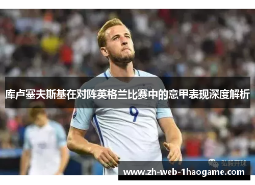 库卢塞夫斯基在对阵英格兰比赛中的意甲表现深度解析 库卢塞夫斯基在对阵英格兰比赛中的意甲表现深度解析