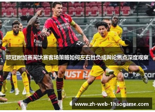 欧冠附加赛淘汰赛客场策略如何左右胜负成舆论焦点深度观察