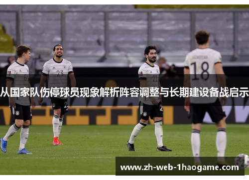 从国家队伤停球员现象解析阵容调整与长期建设备战启示