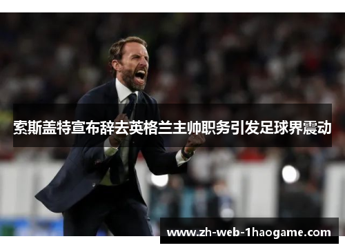 索斯盖特宣布辞去英格兰主帅职务引发足球界震动 索斯盖特宣布辞去英格兰主帅职务引发足球界震动